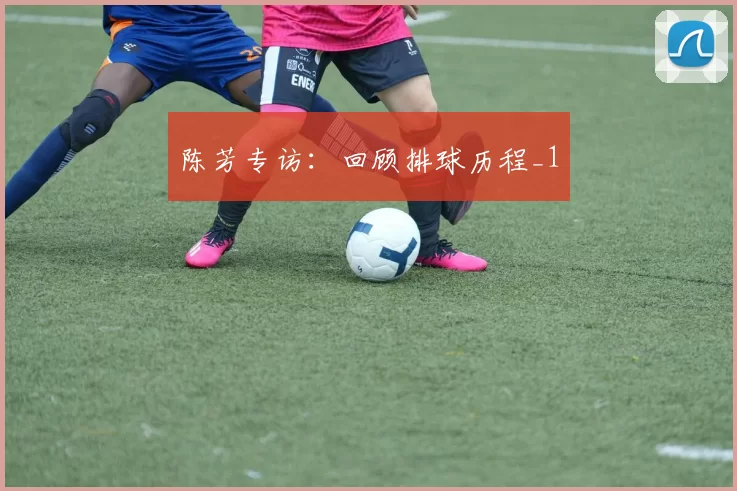 陈芳专访：回顾排球历程_1