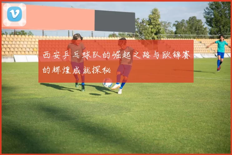 西安乒乓球队的崛起之路与欧锦赛的辉煌成就探秘