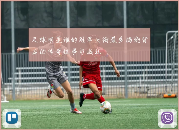 足球明星谁的冠军头衔最多揭晓背后的传奇故事与成就