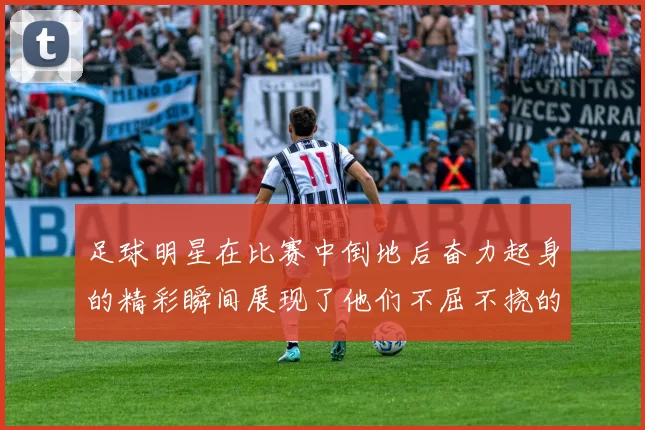 足球明星在比赛中倒地后奋力起身的精彩瞬间展现了他们不屈不挠的竞技精神