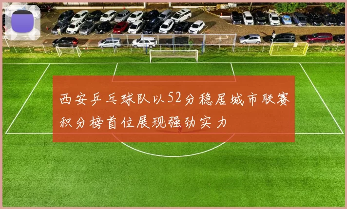 西安乒乓球队以52分稳居城市联赛积分榜首位展现强劲实力