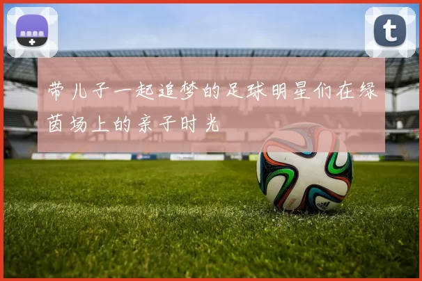 带儿子一起追梦的足球明星们在绿茵场上的亲子时光
