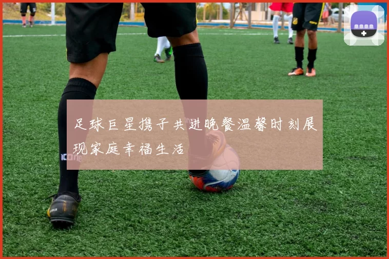 足球巨星携子共进晚餐温馨时刻展现家庭幸福生活
